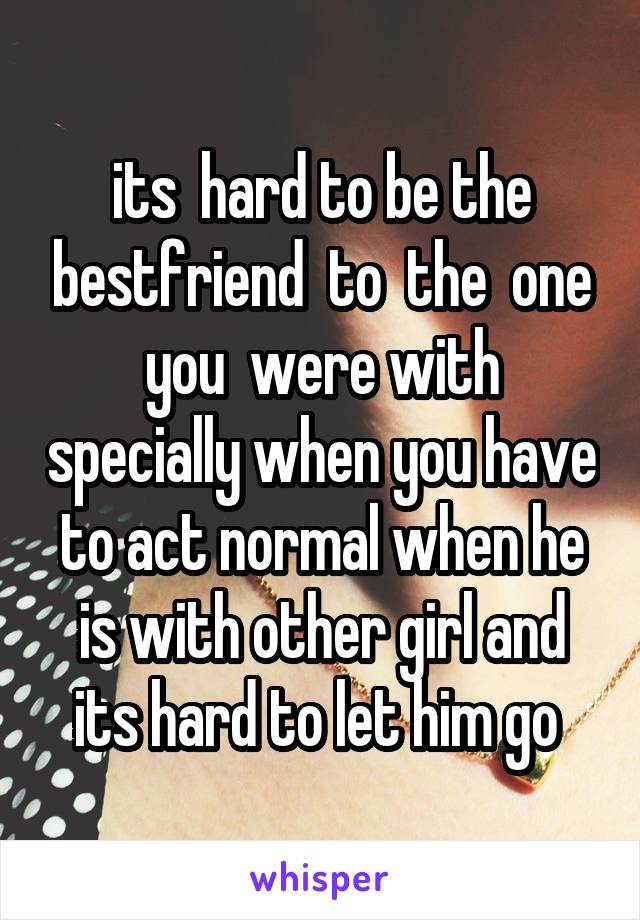 its  hard to be the bestfriend  to  the  one you  were with specially when you have to act normal when he is with other girl and its hard to let him go 