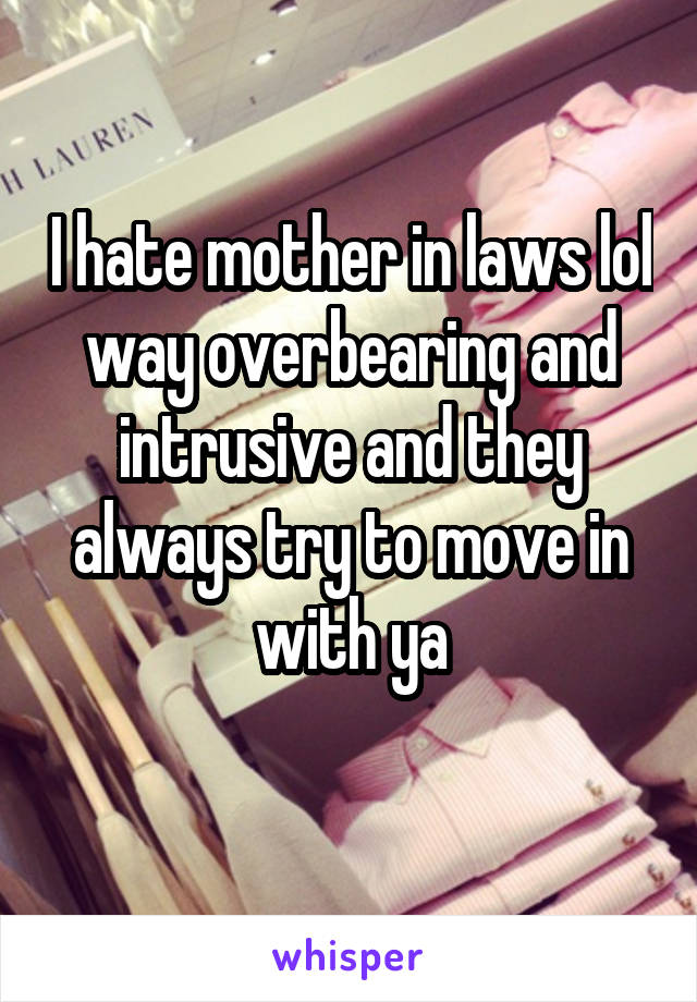 I hate mother in laws lol way overbearing and intrusive and they always try to move in with ya
