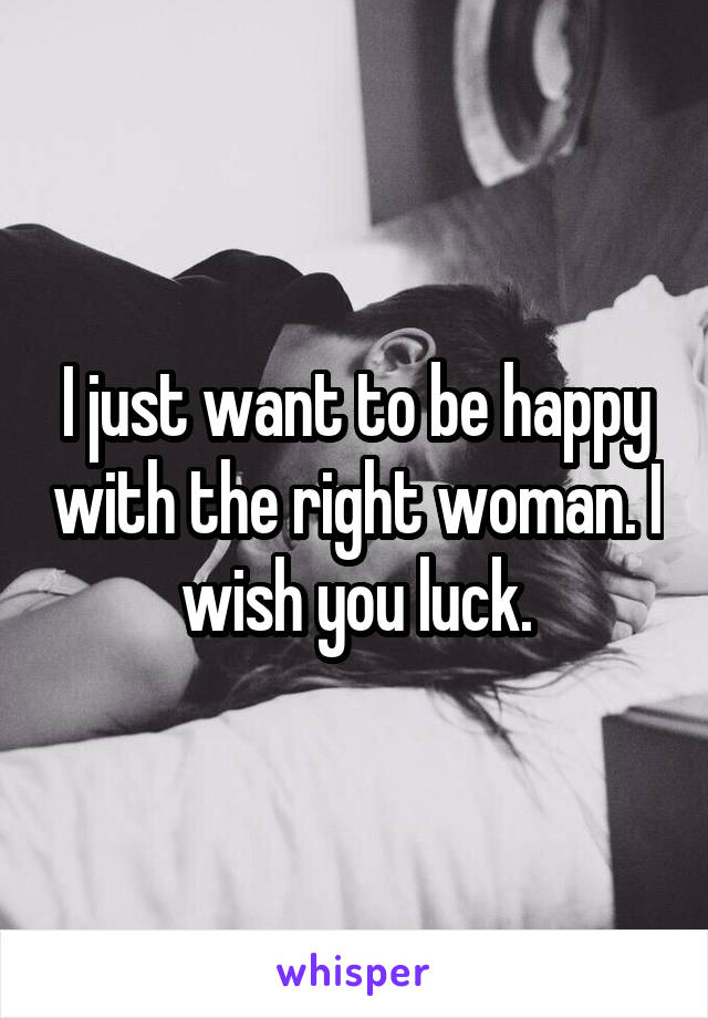 I just want to be happy with the right woman. I wish you luck.