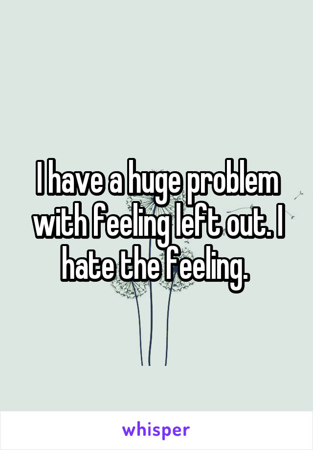 I have a huge problem with feeling left out. I hate the feeling. 