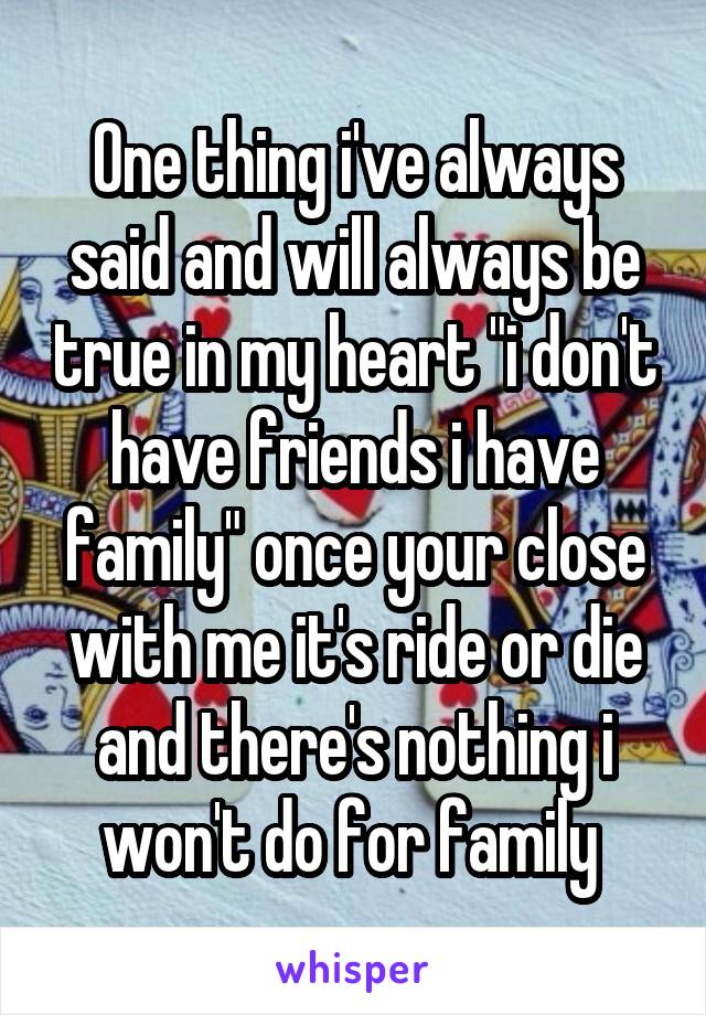 One thing i've always said and will always be true in my heart "i don't have friends i have family" once your close with me it's ride or die and there's nothing i won't do for family 