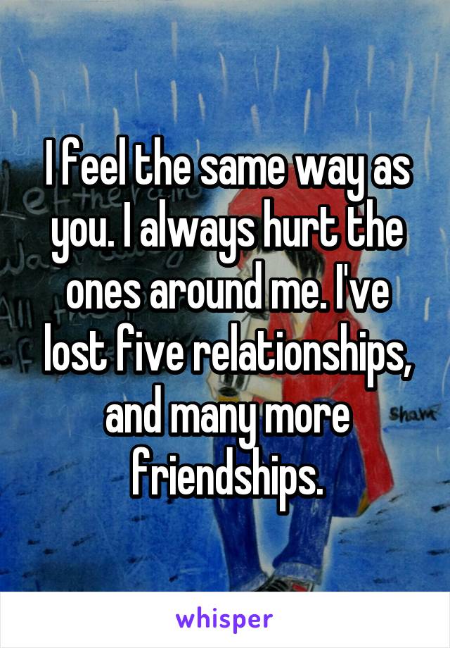 I feel the same way as you. I always hurt the ones around me. I've lost five relationships, and many more friendships.