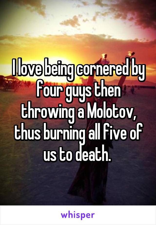 I love being cornered by four guys then throwing a Molotov, thus burning all five of us to death. 