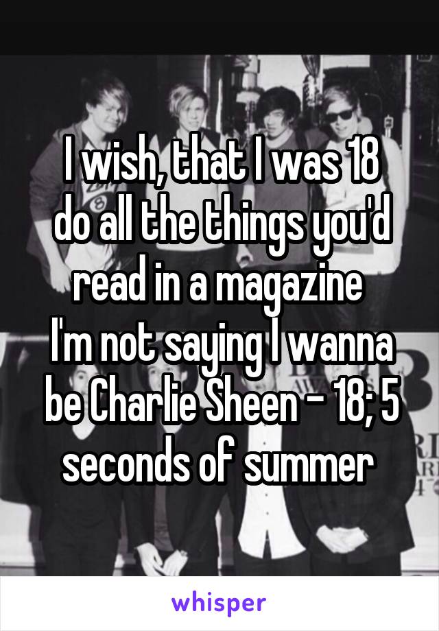 I wish, that I was 18
do all the things you'd read in a magazine 
I'm not saying I wanna be Charlie Sheen - 18; 5 seconds of summer 