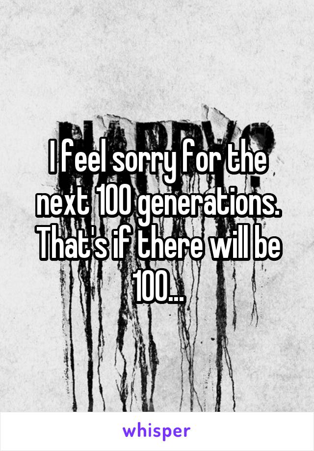 I feel sorry for the next 100 generations. That's if there will be 100...