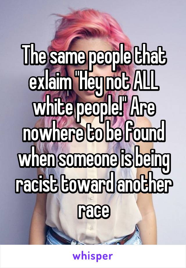 The same people that exlaim "Hey not ALL white people!" Are nowhere to be found when someone is being racist toward another race