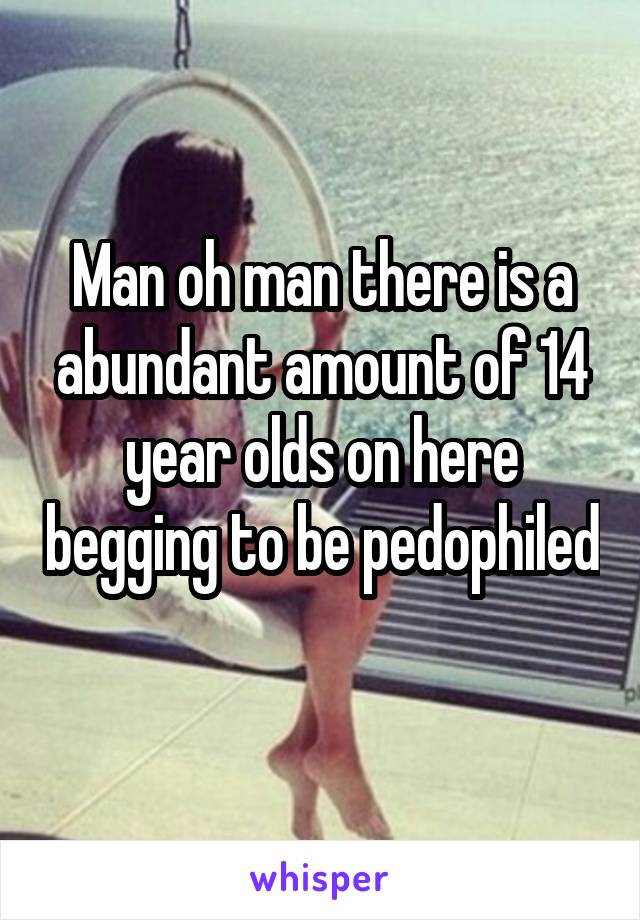 Man oh man there is a abundant amount of 14 year olds on here begging to be pedophiled 