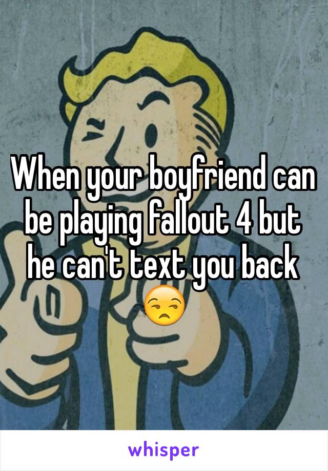 When your boyfriend can be playing fallout 4 but he can't text you back 😒