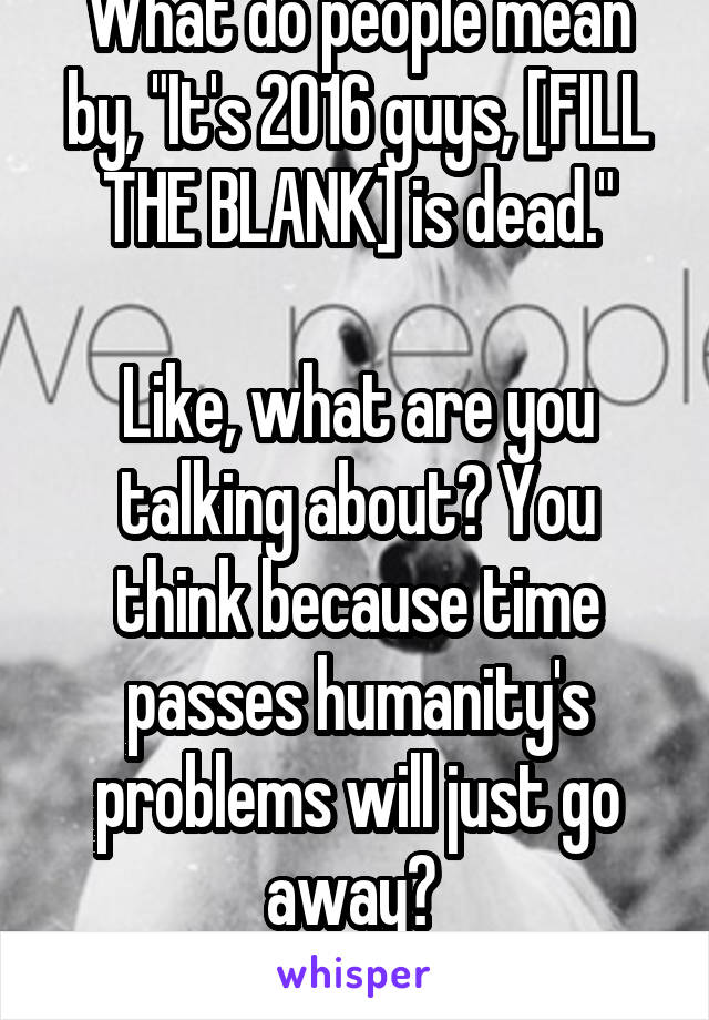 What do people mean by, "It's 2016 guys, [FILL THE BLANK] is dead."

Like, what are you talking about? You think because time passes humanity's problems will just go away? 
It's so narrow minded.