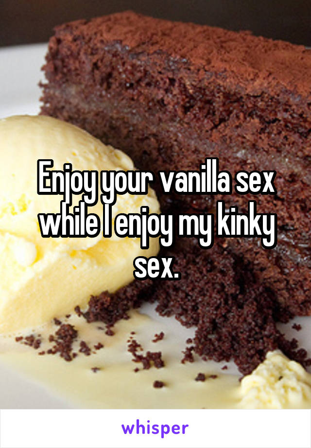 Enjoy your vanilla sex while I enjoy my kinky sex.