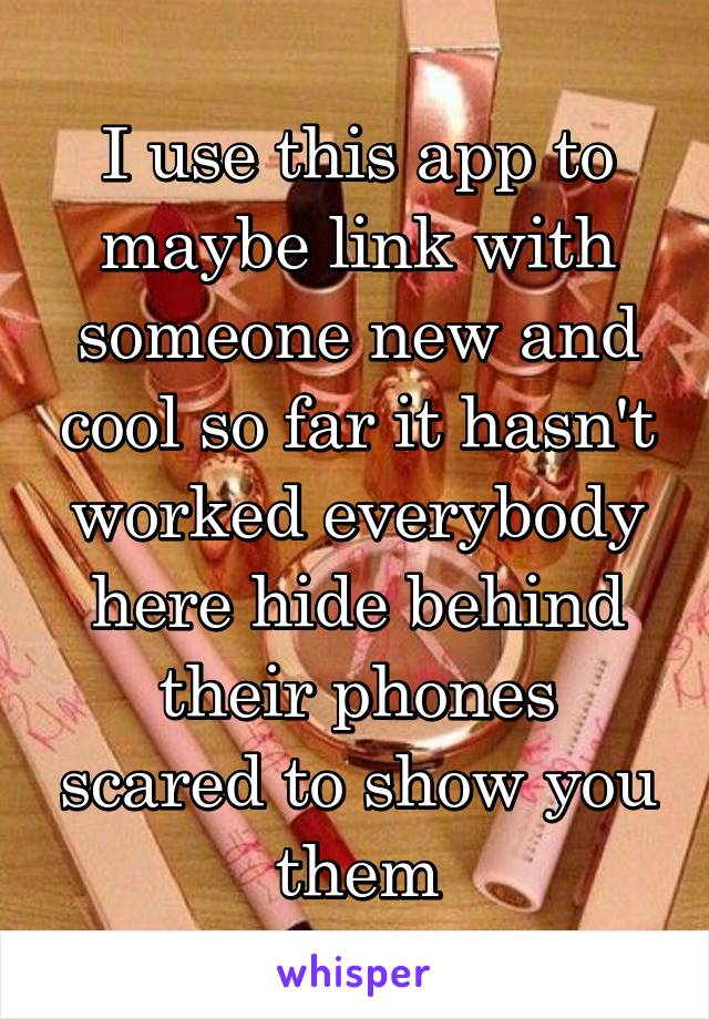 I use this app to maybe link with someone new and cool so far it hasn't worked everybody here hide behind their phones scared to show you them