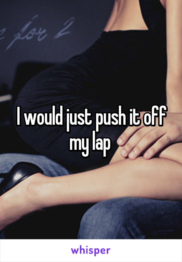 I would just push it off my lap 