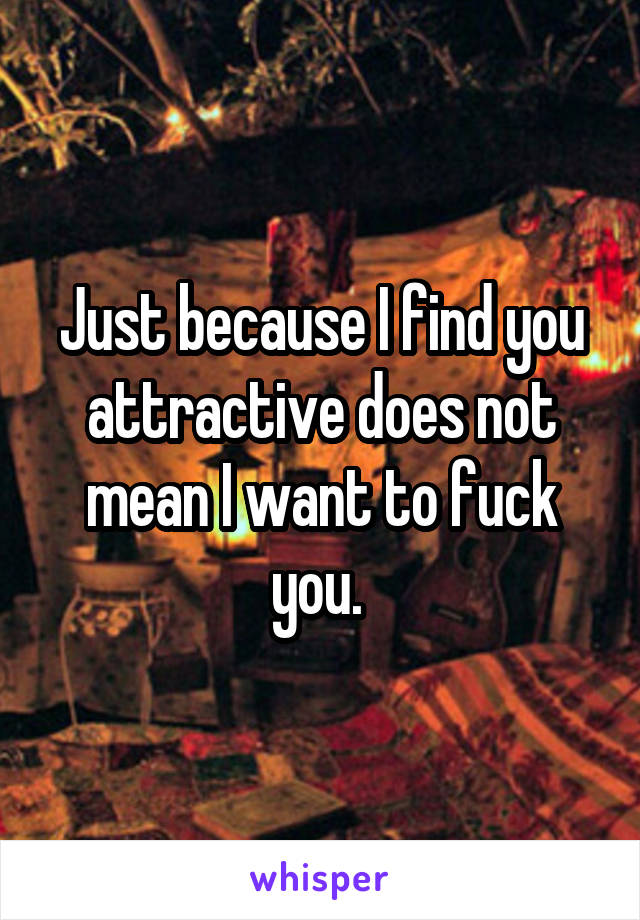 Just because I find you attractive does not mean I want to fuck you. 