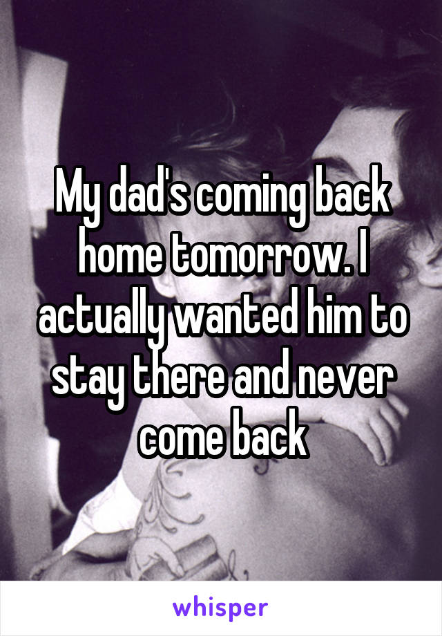 My dad's coming back home tomorrow. I actually wanted him to stay there and never come back