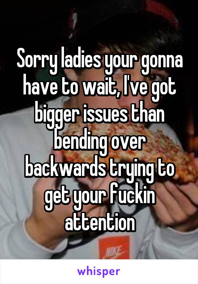 Sorry ladies your gonna have to wait, I've got bigger issues than bending over backwards trying to get your fuckin attention