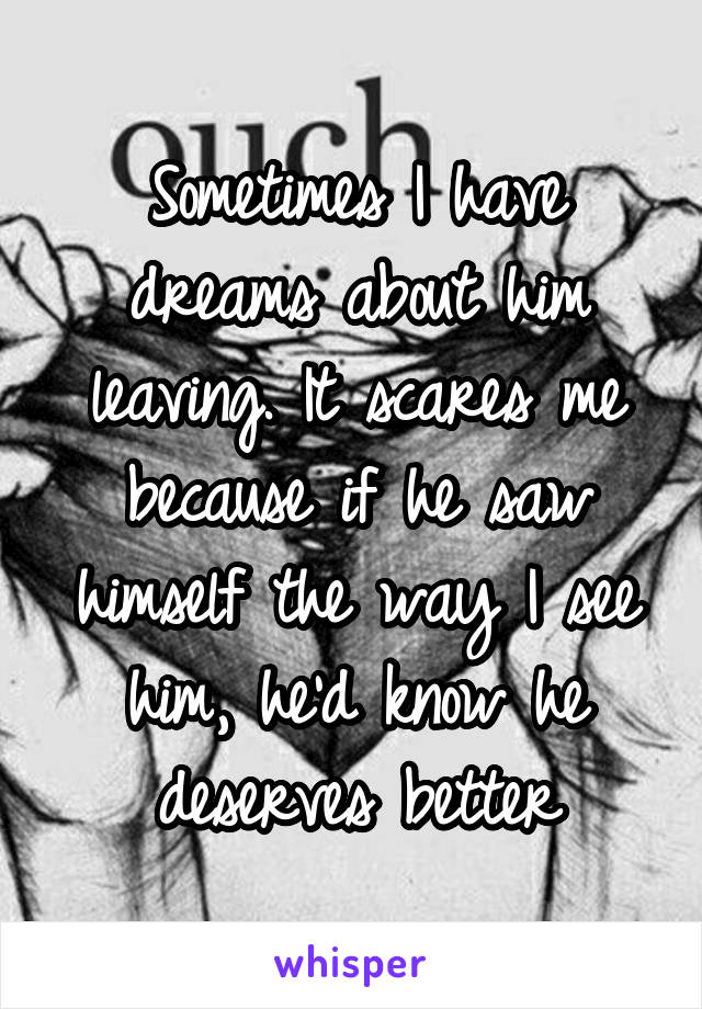 Sometimes I have dreams about him leaving. It scares me because if he saw himself the way I see him, he'd know he deserves better