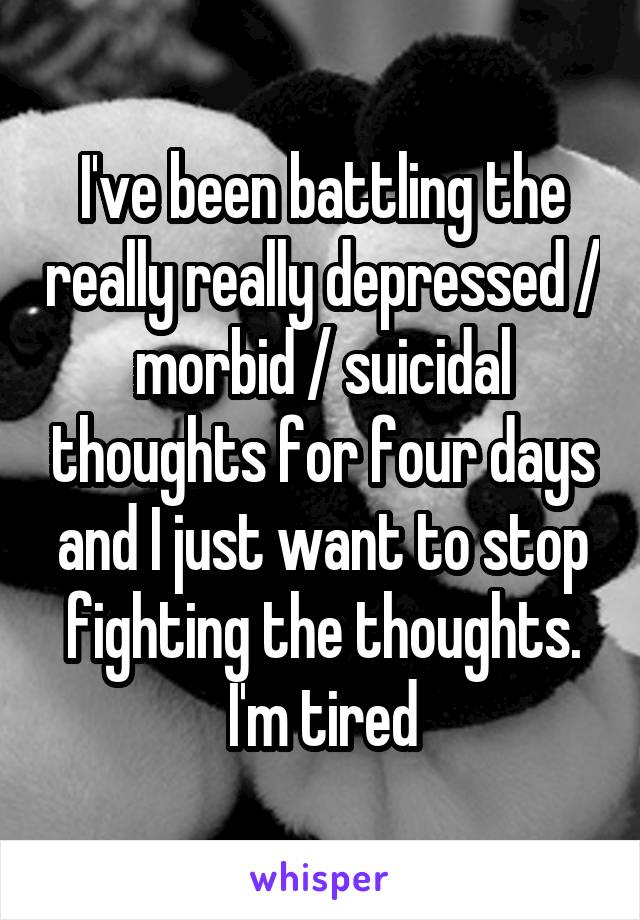 I've been battling the really really depressed / morbid / suicidal thoughts for four days and I just want to stop fighting the thoughts. I'm tired