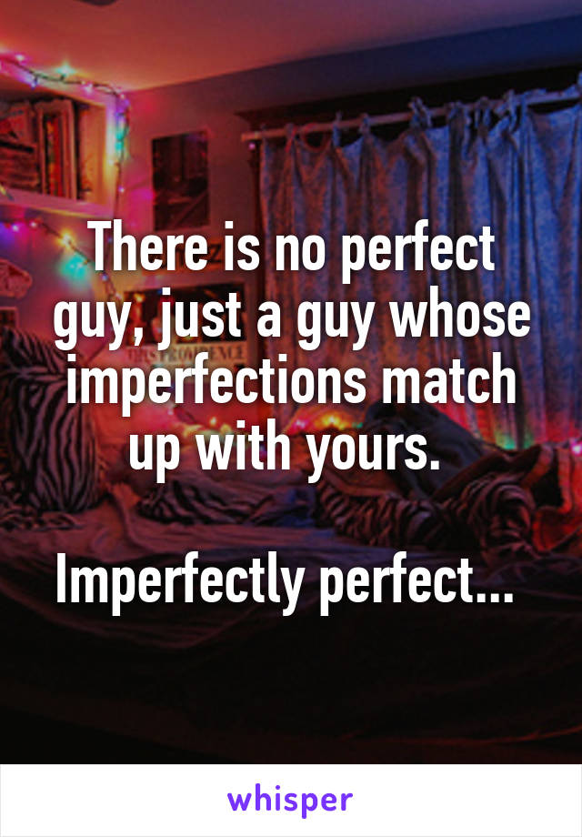 There is no perfect guy, just a guy whose imperfections match up with yours. 

Imperfectly perfect... 