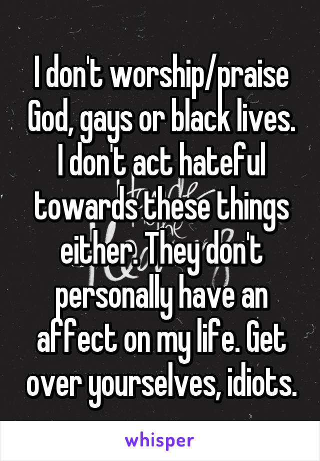 I don't worship/praise God, gays or black lives. I don't act hateful towards these things either. They don't personally have an affect on my life. Get over yourselves, idiots.