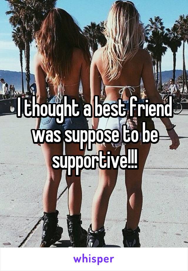 I thought a best friend was suppose to be supportive!!!