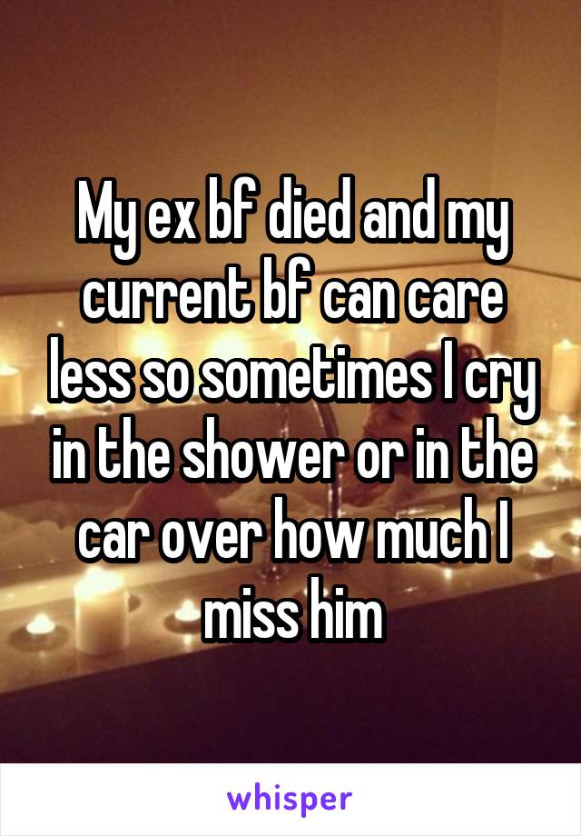 My ex bf died and my current bf can care less so sometimes I cry in the shower or in the car over how much I miss him