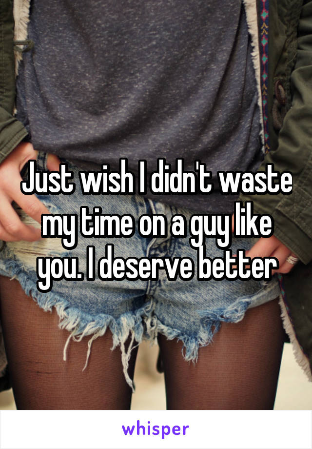 Just wish I didn't waste my time on a guy like you. I deserve better