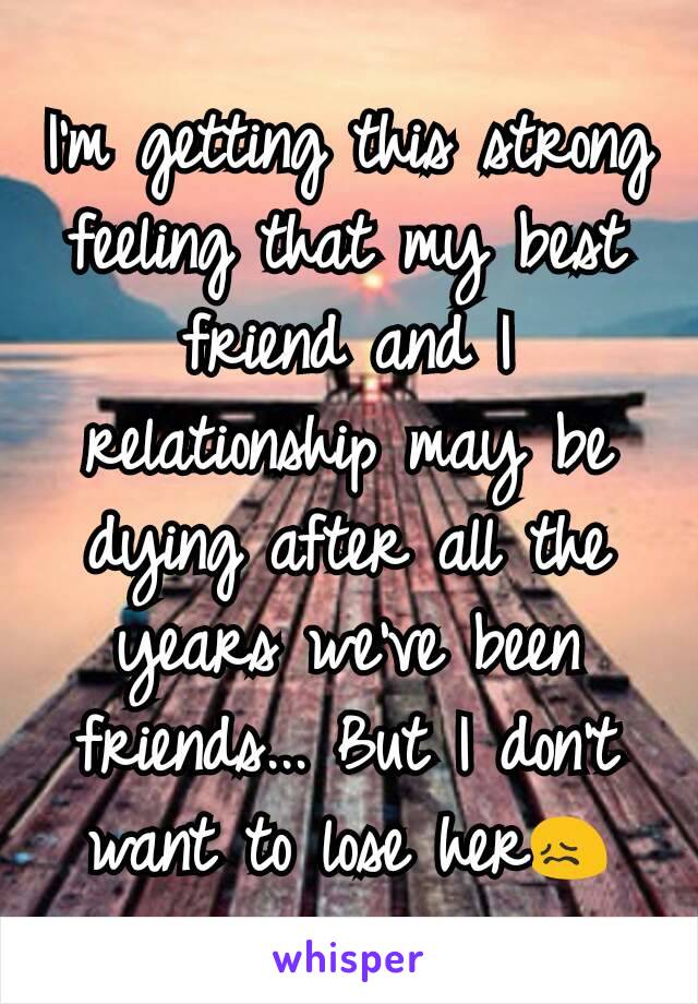 I'm getting this strong feeling that my best friend and I relationship may be dying after all the years we've been friends... But I don't want to lose her😖