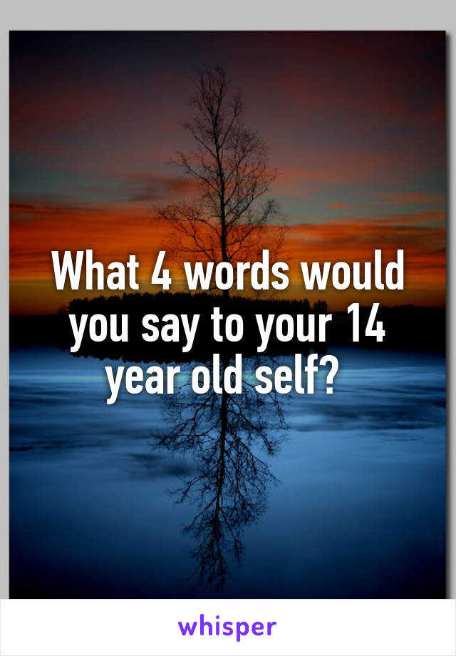 What 4 words would you say to your 14 year old self? 