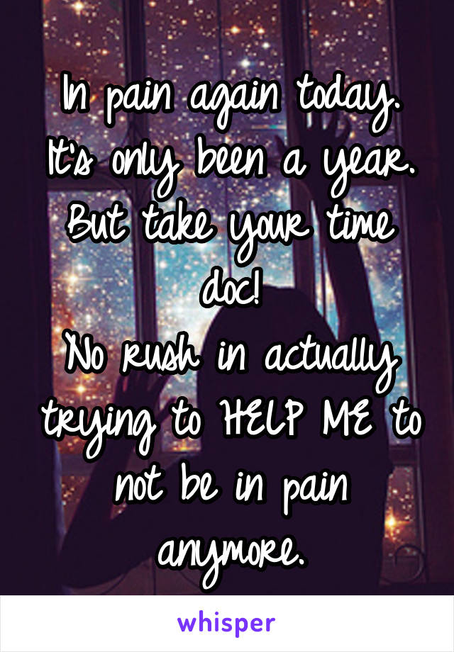 In pain again today.
It's only been a year.
But take your time doc!
No rush in actually trying to HELP ME to not be in pain anymore.