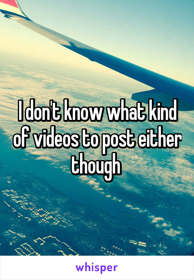 I don't know what kind of videos to post either though 