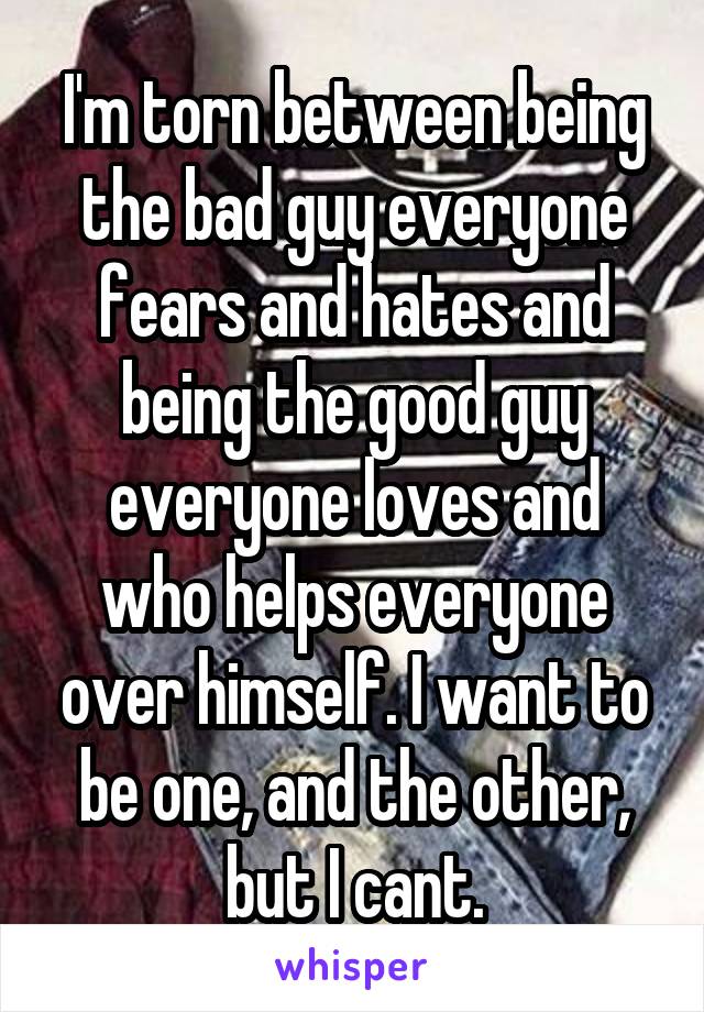 I'm torn between being the bad guy everyone fears and hates and being the good guy everyone loves and who helps everyone over himself. I want to be one, and the other, but I cant.