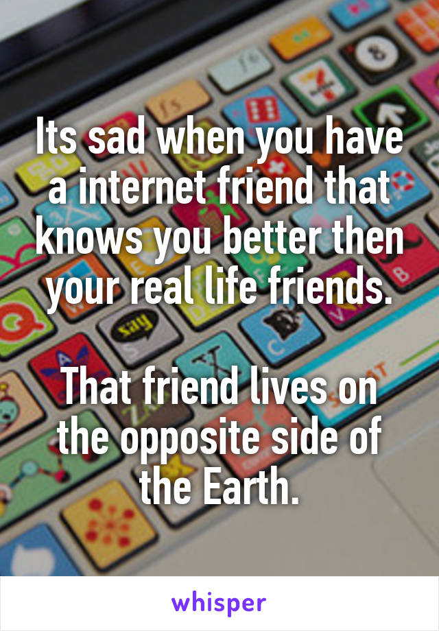 Its sad when you have a internet friend that knows you better then your real life friends.

That friend lives on the opposite side of the Earth.