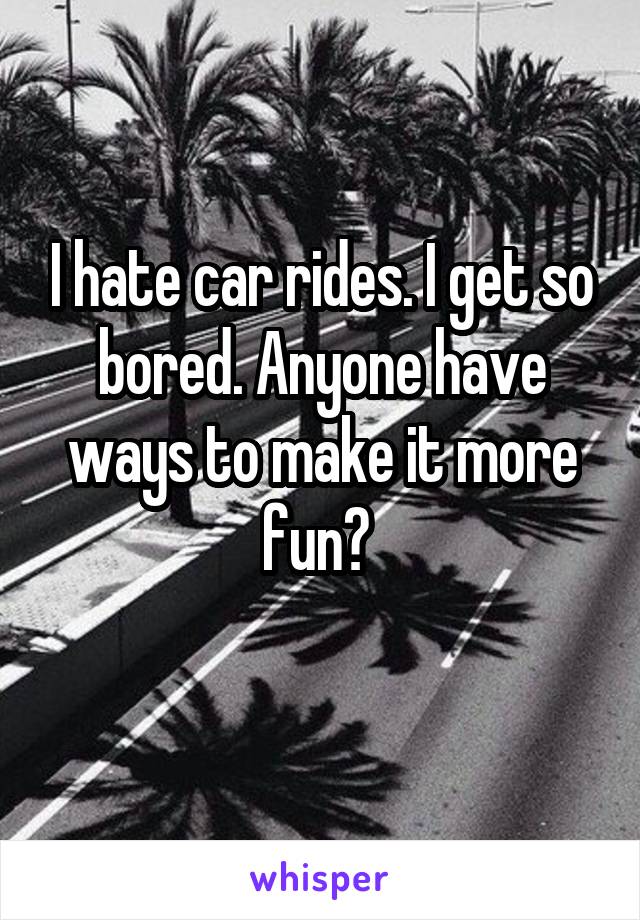 I hate car rides. I get so bored. Anyone have ways to make it more fun? 
