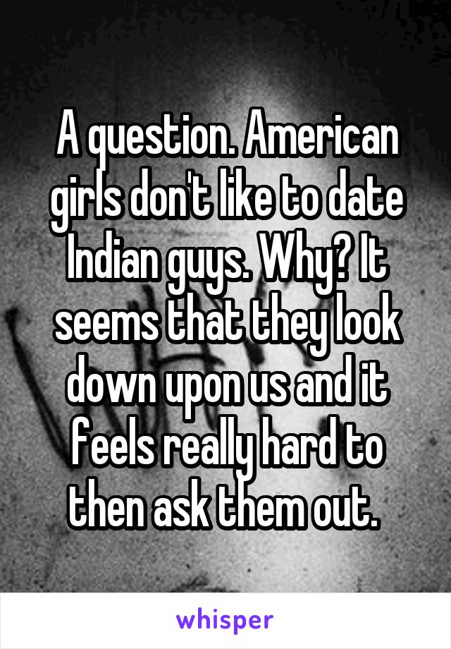 A question. American girls don't like to date Indian guys. Why? It seems that they look down upon us and it feels really hard to then ask them out. 