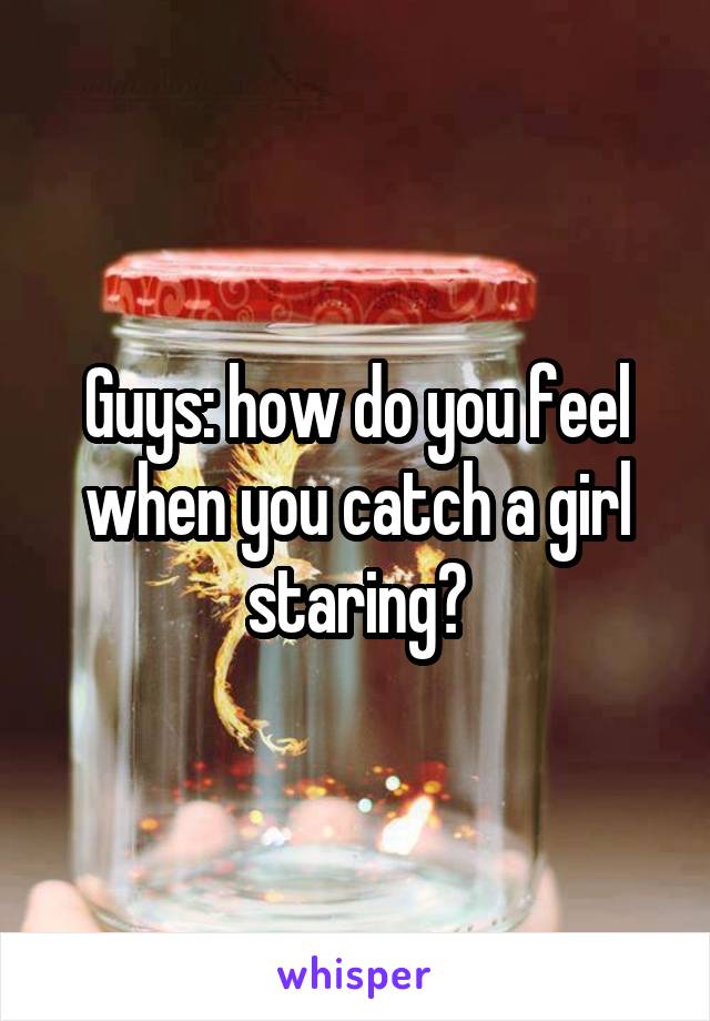 Guys: how do you feel when you catch a girl staring?