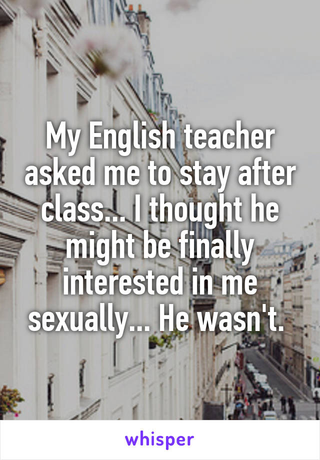 My English teacher asked me to stay after class... I thought he might be finally interested in me sexually... He wasn't. 