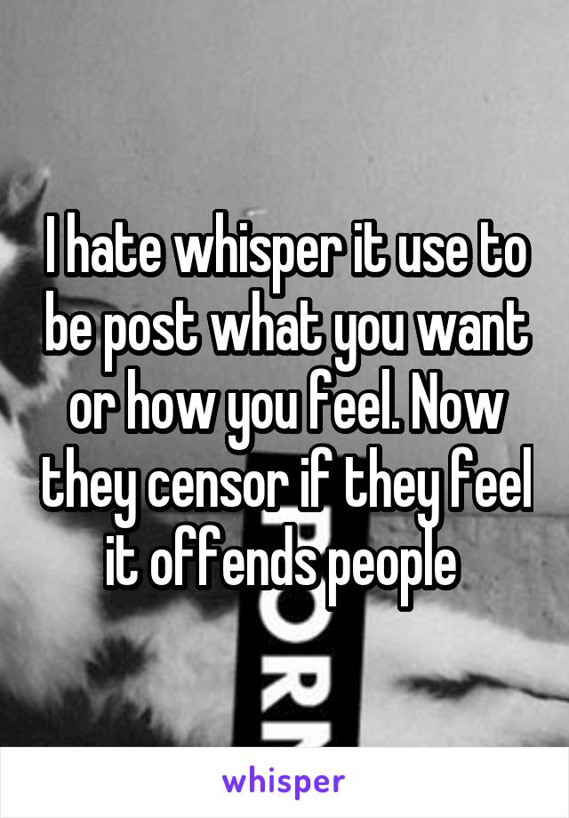 I hate whisper it use to be post what you want or how you feel. Now they censor if they feel it offends people 