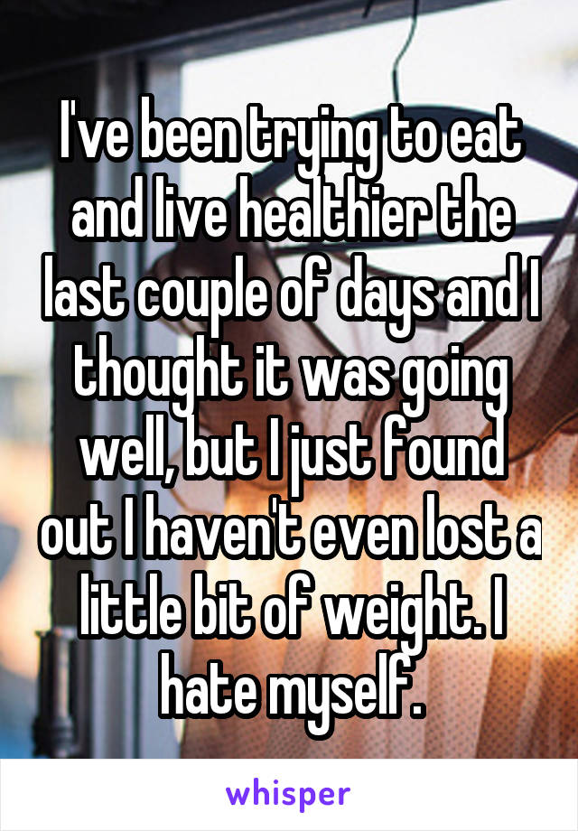 I've been trying to eat and live healthier the last couple of days and I thought it was going well, but I just found out I haven't even lost a little bit of weight. I hate myself.