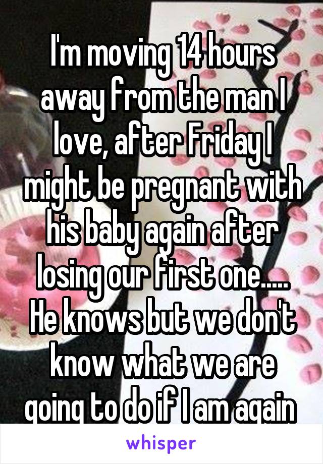 I'm moving 14 hours away from the man I love, after Friday I might be pregnant with his baby again after losing our first one..... He knows but we don't know what we are going to do if I am again 