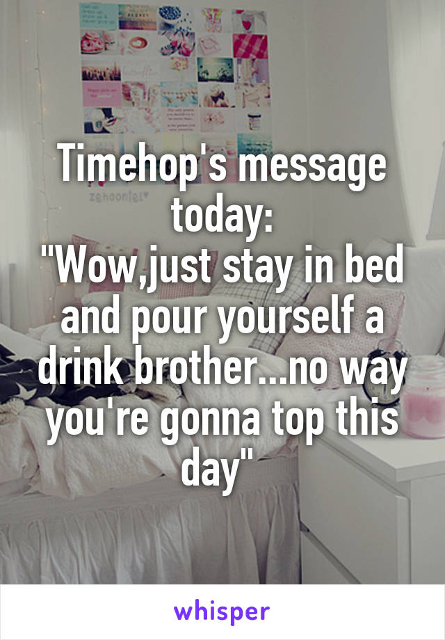 Timehop's message today:
"Wow,just stay in bed and pour yourself a drink brother...no way you're gonna top this day" 