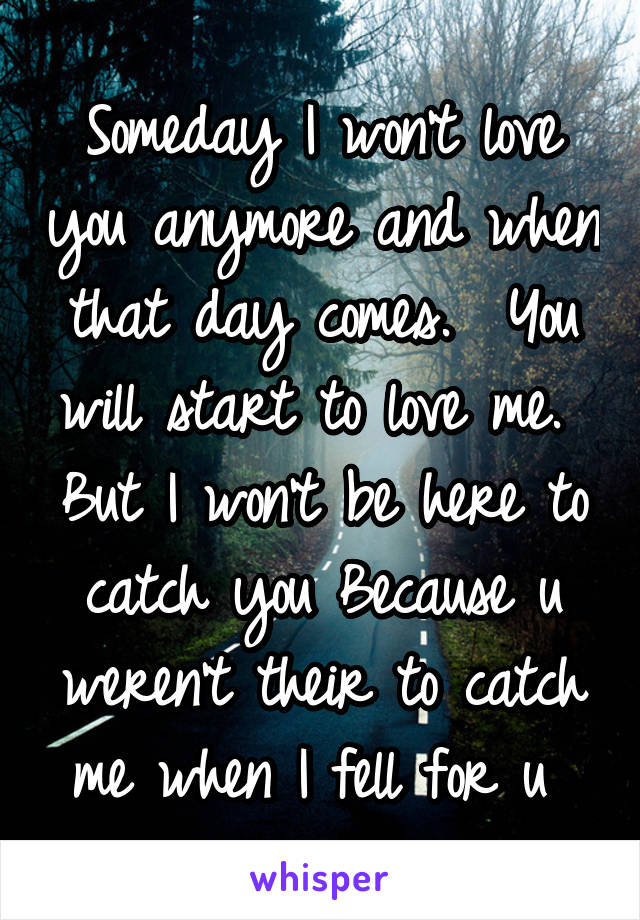 Someday I won't love you anymore and when that day comes.  You will start to love me.  But I won't be here to catch you Because u weren't their to catch me when I fell for u 