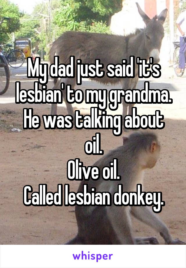 My dad just said 'it's lesbian' to my grandma.
He was talking about oil.
Olive oil.
Called lesbian donkey.