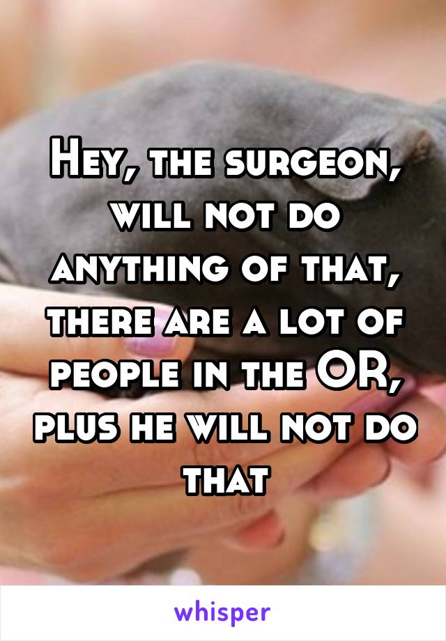 Hey, the surgeon, will not do anything of that, there are a lot of people in the OR, plus he will not do that