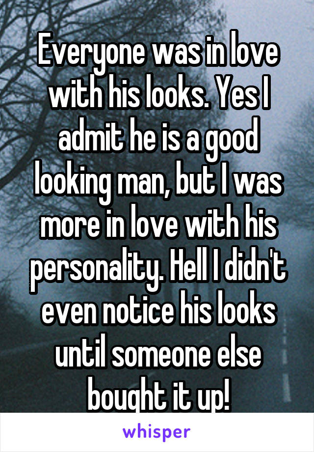 Everyone was in love with his looks. Yes I admit he is a good looking man, but I was more in love with his personality. Hell I didn't even notice his looks until someone else bought it up!