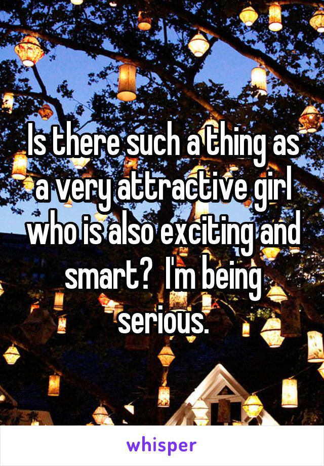 Is there such a thing as a very attractive girl who is also exciting and smart?  I'm being serious.