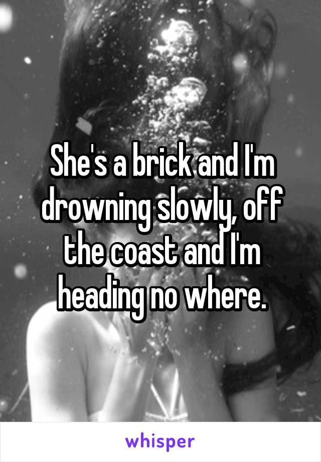 She's a brick and I'm drowning slowly, off the coast and I'm heading no where.