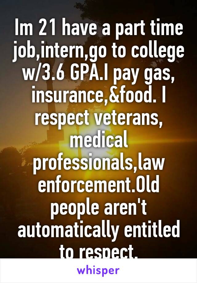 Im 21 have a part time job,intern,go to college w/3.6 GPA.I pay gas, insurance,&food. I respect veterans, medical professionals,law enforcement.Old people aren't automatically entitled to respect.