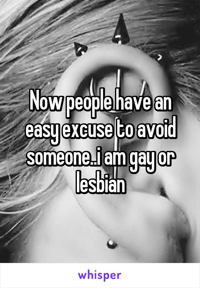 Now people have an easy excuse to avoid someone..i am gay or lesbian