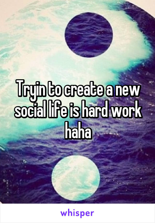 Tryin to create a new social life is hard work haha