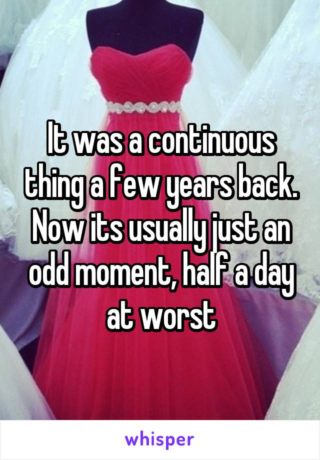 It was a continuous thing a few years back. Now its usually just an odd moment, half a day at worst